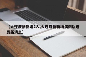 【大连疫情新增2人,大连疫情新增病例轨迹最新消息】