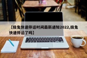 【极兔快递停运时间最新通知2022,极兔快递停运了吗】