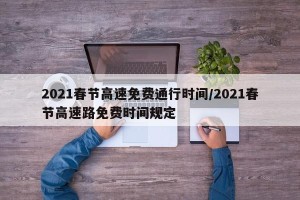 2021春节高速免费通行时间/2021春节高速路免费时间规定