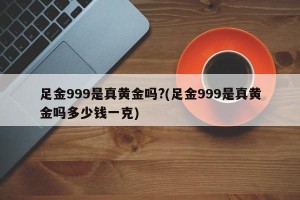足金999是真黄金吗?(足金999是真黄金吗多少钱一克)