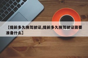【提前多久换驾驶证,提前多久换驾驶证需要准备什么】