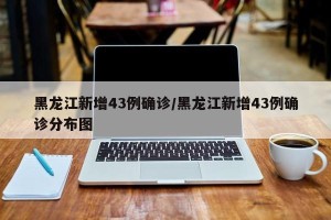 黑龙江新增43例确诊/黑龙江新增43例确诊分布图