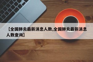 【全国肺炎最新消息人数,全国肺炎最新消息人数查询】
