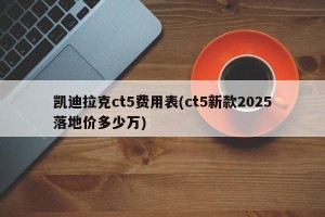 凯迪拉克ct5费用表(ct5新款2025落地价多少万)