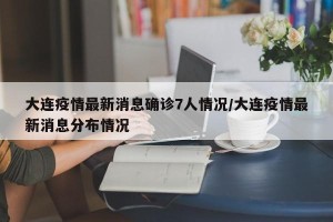 大连疫情最新消息确诊7人情况/大连疫情最新消息分布情况