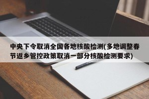 中央下令取消全国各地核酸检测(多地调整春节返乡管控政策取消一部分核酸检测要求)