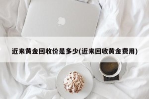 近来黄金回收价是多少(近来回收黄金费用)