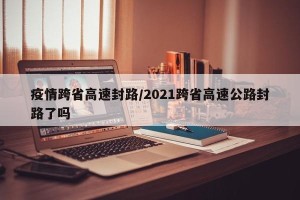 疫情跨省高速封路/2021跨省高速公路封路了吗