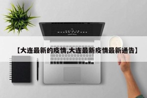 【大连最新的疫情,大连最新疫情最新通告】