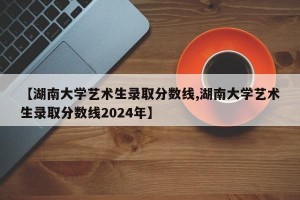 【湖南大学艺术生录取分数线,湖南大学艺术生录取分数线2024年】