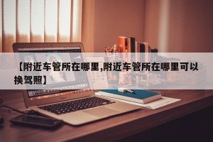 【附近车管所在哪里,附近车管所在哪里可以换驾照】
