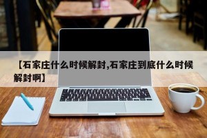 【石家庄什么时候解封,石家庄到底什么时候解封啊】