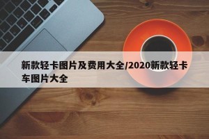 新款轻卡图片及费用大全/2020新款轻卡车图片大全