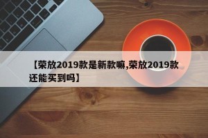 【荣放2019款是新款嘛,荣放2019款还能买到吗】