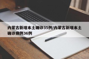 内蒙古新增本土确诊35例/内蒙古新增本土确诊病例36例