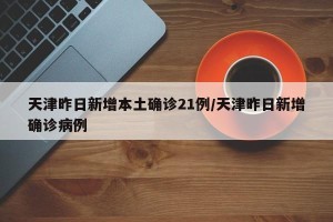 天津昨日新增本土确诊21例/天津昨日新增确诊病例