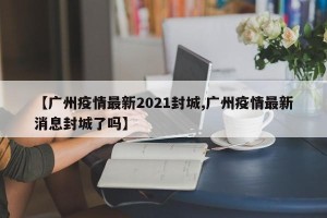 【广州疫情最新2021封城,广州疫情最新消息封城了吗】