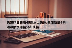 天津昨日新增45例本土确诊/天津新增4例确诊病例详情公布疫情