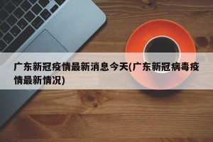 广东新冠疫情最新消息今天(广东新冠病毒疫情最新情况)