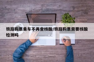 铁路购票乘车不再查核酸/铁路购票需要核酸检测吗