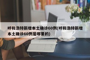 呼和浩特新增本土确诊60例(呼和浩特新增本土确诊60例是哪里的)