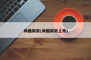 尚酷新款(尚酷新款上市)