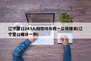 辽宁营口243人阳性均与同一公司相关(辽宁营口确诊一例)