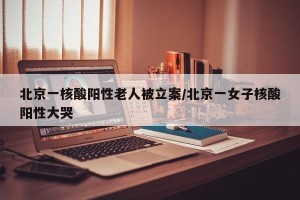 北京一核酸阳性老人被立案/北京一女子核酸阳性大哭