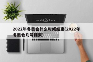 2022年冬奥会什么时候结束(2022年冬奥会几号结束)