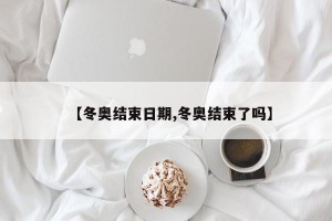 【冬奥结束日期,冬奥结束了吗】