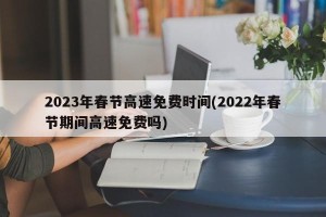 2023年春节高速免费时间(2022年春节期间高速免费吗)