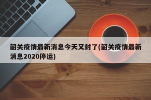 韶关疫情最新消息今天又封了(韶关疫情最新消息2020停运)