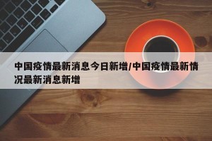 中国疫情最新消息今日新增/中国疫情最新情况最新消息新增
