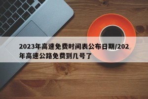 2023年高速免费时间表公布日期/202年高速公路免费到几号了