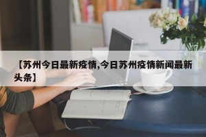 【苏州今日最新疫情,今日苏州疫情新闻最新头条】