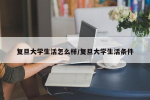 复旦大学生活怎么样/复旦大学生活条件