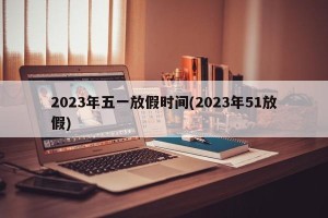 2023年五一放假时间(2023年51放假)