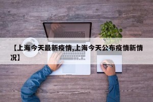 【上海今天最新疫情,上海今天公布疫情新情况】