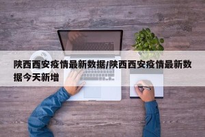 陕西西安疫情最新数据/陕西西安疫情最新数据今天新增