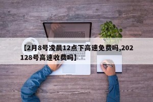 【2月8号凌晨12点下高速免费吗,202128号高速收费吗】